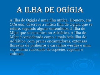 A Ilha de Ogígia A Ilha de Ogígia é uma ilha mítica. Homero, em  Odisseia , descreve a mítica Ilha de Ogígia que se refere, segundo alguns entendidos, à Ilha de Mljet que se encontra no Adriático. A Ilha de Mljet é considerada como a mais bela ilha do Adriático, com praias encantadoras, extensas florestas de pinheiros e carvalhos-verdes e uma riquíssima variedade de espécies vegetais e animais. 