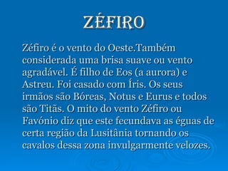 Zéfiro Zéfiro é o vento do Oeste.Também considerada uma brisa suave ou vento agradável. É filho de Eos (a aurora) e Astreu. Foi casado com Íris. Os seus irmãos são Bóreas, Notus e Eurus e todos são Titãs. O mito do vento Zéfiro ou Favónio diz que este fecundava as éguas de certa região da Lusitânia tornando os cavalos dessa zona invulgarmente velozes.  