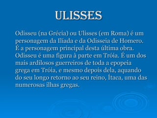 Ulisses Odisseu (na Grécia) ou Ulisses (em Roma) é um personagem da Ilíada e da Odisseia de Homero. É a personagem principal desta última obra. Odisseu é uma figura à parte em Tróia. É um dos mais ardilosos guerreiros de toda a epopeia grega em Tróia, e mesmo depois dela, aquando do seu longo retorno ao seu reino, Ítaca, uma das numerosas ilhas gregas. 