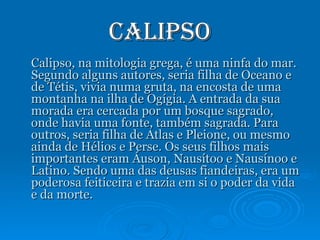 Calipso Calipso, na mitologia grega, é uma ninfa do mar. Segundo alguns autores, seria filha de Oceano e de Tétis, vivia numa gruta, na encosta de uma montanha na ilha de Ogígia. A entrada da sua morada era cercada por um bosque sagrado, onde havia uma fonte, também sagrada. Para outros, seria filha de Atlas e Pleione, ou mesmo ainda de Hélios e Perse. Os seus filhos mais importantes eram Áuson, Nausítoo e Nausínoo e Latino. Sendo uma das deusas fiandeiras, era um poderosa feiticeira e trazia em si o poder da vida e da morte. 