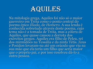 Aquiles  Na mitologia grega, Aquiles foi não só o maior guerreiro em Tróia como o ponto central do poema épico  Ilíada , de  Homero . A sua lenda é conhecida sobretudo através deste poema, cujo tema não é a tomada de Tróia, mas a cólera de Aquiles, que quase causou a derrota dos exércitos gregos. Aquiles era filho de Peleu, rei dos mirmidões na Tessália e da ninfa Tétis. Zeus e Posídon levaram-na até um oráculo que viu na sua mão que ela teria um filho que seria maior que o próprio pai, e por isso resolveu dá-lo a outra pessoa. 