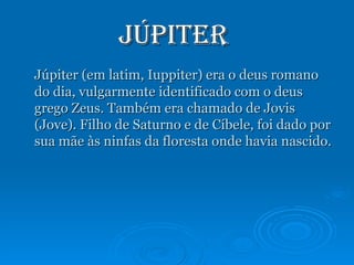 Júpiter  Júpiter (em latim, Iuppiter) era o deus romano do dia, vulgarmente identificado com o deus grego Zeus. Também era chamado de Jovis (Jove). Filho de Saturno e de Cíbele, foi dado por sua mãe às ninfas da floresta onde havia nascido. 