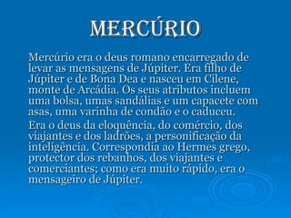Mercúrio Mercúrio era o deus romano encarregado de levar as mensagens de Júpiter. Era filho de Júpiter e de Bona Dea e nasceu em Cilene, monte de Arcádia. Os seus atributos incluem uma bolsa, umas sandálias e um capacete com asas, uma varinha de condão e o caduceu. Era o deus da eloquência, do comércio, dos viajantes e dos ladrões, a personificação da inteligência. Correspondia ao Hermes grego, protector dos rebanhos, dos viajantes e comerciantes; como era muito rápido, era o mensageiro de Júpiter. 