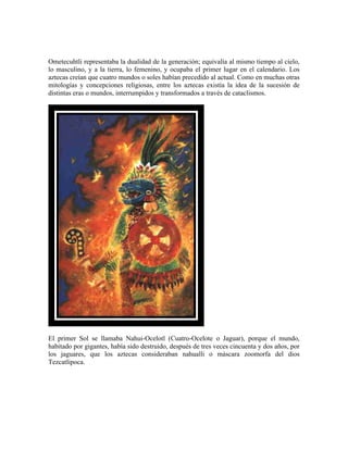  

Ometecuhtli representaba la dualidad de la generación; equivalía al mismo tiempo al cielo,
lo masculino, y a la tierra, lo femenino, y ocupaba el primer lugar en el calendario. Los
aztecas creían que cuatro mundos o soles habían precedido al actual. Como en muchas otras
mitologías y concepciones religiosas, entre los aztecas existía la idea de la sucesión de
distintas eras o mundos, interrumpidos y transformados a través de cataclismos.




El primer Sol se llamaba Nahui-Ocelotl (Cuatro-Ocelote o Jaguar), porque el mundo,
habitado por gigantes, había sido destruido, después de tres veces cincuenta y dos años, por
los jaguares, que los aztecas consideraban nahualli o máscara zoomorfa del dios
Tezcatlipoca.
 