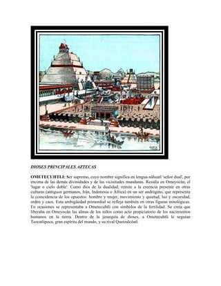 DIOSES PRINCIPALES AZTECAS

OMETECUHTLI: Ser supremo, cuyo nombre significa en lengua náhuatl 'señor dual', por
encima de las demás divinidades y de las vicisitudes mundanas. Residía en Omeyocán, el
'lugar o cielo doble'. Como dios de la dualidad, remite a la creencia presente en otras
culturas (antiguos germanos, Irán, Indonesia o África) en un ser andrógino, que representa
la coincidencia de los opuestos: hombre y mujer, movimiento y quietud, luz y oscuridad,
orden y caos. Esta ambigüedad primordial se refleja también en otras figuras mitológicas.
En ocasiones se representaba a Ometecuhtli con símbolos de la fertilidad. Se creía que
liberaba en Omeyocán las almas de los niños como acto propiciatorio de los nacimientos
humanos en la tierra. Dentro de la jerarquía de dioses, a Ometecuhtli le seguían
Tezcatlipoca, gran espíritu del mundo, y su rival Quetzalcóatl.
 
