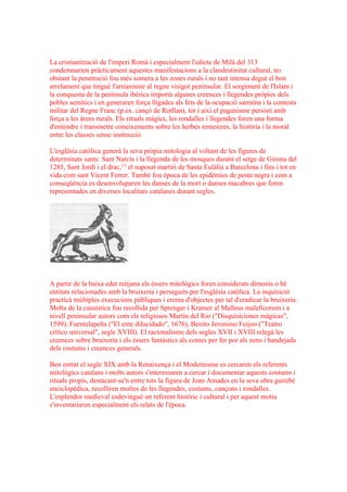 La cristianització de l'imperi Romà i especialment l'edicte de Milà del 313
condemnarien pràcticament aquestes manifestacions a la clandestinitat cultural, no
obstant la penetració fou més somera a les zones rurals i no tant intensa degut el bon
arrelament que tingué l'arrianisme al regne visigot peninsular. El sorgiment de l'Islam i
la conquesta de la península ibèrica importà algunes creences i llegendes pròpies dels
pobles semítics i en generaren força lligades als fets de la ocupació sarraïna i la contesta
militar del Regne Franc (p.ex. cançó de Rotllan), tot i així el paganisme persistí amb
força a les àrees rurals. Els rituals màgics, les rondalles i llegendes foren una forma
d'entendre i transmetre coneixements sobre les herbes remeieres, la història i la moral
entre les classes sense instrucció.

L'església catòlica generà la seva pròpia mitologia al voltant de les figures de
determinats sants: Sant Narcís i la llegenda de les mosques durant el setge de Girona del
1285, Sant Jordi i el drac,[1] el suposat martiri de Santa Eulàlia a Barcelona i fins i tot en
vida com sant Vicent Ferrer. També fou època de les epidèmies de pesta negra i com a
conseqüència es desenvoluparen les danses de la mort o danses macabres que foren
representades en diverses localitats catalanes durant segles.




A partir de la baixa edat mitjana els éssers mitològics foren considerats dimonis o bé
entitats relacionades amb la bruixeria i perseguits per l'església catòlica. La inquisició
practicà múltiples execucions públiques i crema d'objectes per tal d'eradicar la bruixeria.
Molta de la casuística fou recollida per Sprenger i Kramer al Malleus maleficorum i a
nivell peninsular autors com els religiosos Martín del Rio ("Disquisiciones mágicas",
1599), Fuentelapeña ("El ente dilucidado", 1676), Benito Jeronimo Feijoo ("Teatro
crítico universal", segle XVIII). El racionalisme dels segles XVII i XVIII relegà les
creences sobre bruixeria i els éssers fantàstics als contes per fer por als nens i bandejada
dels costums i creences generals.

Ben entrat el segle XIX amb la Renaixença i el Modernisme es cercaren els referents
mitològics catalans i molts autors s'interessaren a cercar i documentar aquests costums i
rituals propis, destacant-se'n entre tots la figura de Joan Amades en la seva obra gairebé
enciclopèdica, recolliren moltes de les llegendes, costums, cançons i rondalles.
L'esplendor medieval esdevingué un referent històric i cultural i per aquest motiu
s'inventariaren especialment els relats de l'època.
 