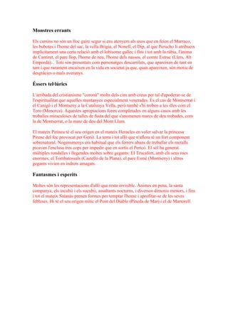 Monstres errants

Els camins no són un lloc gaire segur si ens atenyem als usos que en feien el Marraco,
les bubotes i l'home del sac, la vella Brígia, el Nonell, el Dip, al que Perucho li atribueix
implícitament una certa relació amb el lobisome gallec i fins i tot amb la ràbia, l'ànima
de Cantiret, el pare llop, l'home de neu, l'home dels nassos, el comte Estruc (Llers, Alt
Empordà)... Tots són presentats com personatges descarrilats, que apareixen de tant en
tant i que rarament encaixen en la vida en societat ja que, quan apareixen, són motiu de
desgràcies o mals averanys.

Éssers tel·lúrics

L'arribada del cristianisme "coronà" molts dels cim amb creus per tal d'apoderar-se de
l'espiritualitat que aquelles muntanyes especialment venerades. És el cas de Montserrat i
el Canigó i el Montseny a la Catalunya Vella, però també s'hi troben a les illes com el
Toro (Menorca). Aquestes apropiacions foren completades en alguns casos amb les
troballes miraculoses de talles de fusta del que s'anomenen mares de deu trobades, com
la de Montserrat, o la mare de deu del Mont Llum.

El mateix Pirineu té el seu origen en el mateix Heracles en voler salvar la princesa
Pirene del foc provocat per Gerió. La terra i tot allò que n'aflora té un fort component
sobrenatural. Nogensmenys era habitual que els ferrers abans de treballar els metalls
picaven l'enclusa tres cops per impedir que en sortís el Pericó. El sòl ha generat
múltiples rondalles i llegendes moltes sobre gegants: El Trucafort, amb els seus rocs
enormes; el Tombatossals (Castelló de la Plana), el pare Esmè (Montseny) i altres
gegants vivien en indrets amagats.

Fantasmes i esperits

Moltes són les representacions d'allò que resta invisible. Ànimes en pena, la santa
companya, els incubii i els sucubii, assaltants nocturns, i diversos dimonis menors, i fins
i tot el mateix Satanàs prenen formes per temptar l'home i aprofitar-se de les seves
febleses. Hi té el seu origen mític el Pont del Diable (Pineda de Mar) i el de Martorell.
 
