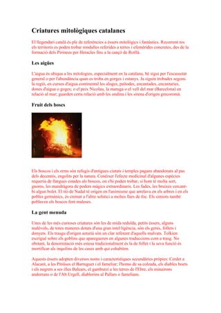 Criatures mitològiques catalanes
El llegendari català és ple de referències a éssers mitològics i fantàstics. Recorrent tos
els territoris es poden trobar rondalles referides a terres i efemèrides concretes, des de la
formació dels Pirineus per Heracles fins a la cançó de Rotllà.

Les aigües

L'aigua és ubiqua a les mitologies, especialment en la catalana, bé sigui per l'escassetat
general o per l'abundància quan es troba en gorges i estanys. Ja siguin trobades segons
la regió, en cursos d'aigua continental les aloges, païtodes, encantades, encantaries,
dones d'aigua o goges; o el peix Nicolau, la maruga o el vell del mar (Barcelona) en
relació al mar; guarden certa relació amb les ondina i les sirena d'origen grecoromà.

Fruit dels boscs




Els boscos i els erms són refugis d'antigues ciutats i temples pagans abandonats al pas
dels decennis, engolits per la natura. Conèixer l'efecte medicinal d'algunes espècies
requeria de llargues estades als boscos, on s'hi poden trobar, si hom té molta sort,
gnoms, les mandràgora de poders màgics extraordinaris. Les fades, les bruixes cercant-
hi algun bolet. El tió de Nadal té origen en l'animisme que arrelava en els arbres i en els
pobles germànics, és cremat a l'altre solstici a moltes llars de foc. Els simiots també
poblaven els boscos fent maleses.

La gent menuda

Unes de les més curioses criatures són les de mida reduïda, petits éssers, alguns
malèvols, de totes maneres dotats d'una gran intel·ligència, són els genis, follets i
donyets. Els trasgu d'origen asturià són un clar referent d'aquells malvats. Tolkien
escrigué sobre els goblins que aparegueren en algunes traduccions com a trasg. No
obstant, la denominació més estesa tradicionalment és la de follet i la seva funció és
mortificar als inquilins de les cases amb qui cohabiten.

Aquests éssers adopten diversos noms i característiques secundàries pròpies: Cerdet a
Alacant, a les Pitiüses el Barruguet i el fameliar; l'homo de sa colzada, els diables boets
i els negrets a ses illes Balears, el gambutzí a les terres de l'Ebre, els minairons
andorrans o de l'Alt Urgell, diablorins al Pallars o famelians.
 