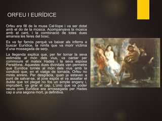 ORFEU I EURÍDICE
Orfeu era fill de la musa Cal·líope i va ser dotat
amb el do de la música. Acompanyava la música
amb el cant, i la combinació de totes dues
amansia les feres del bosc.
Es va fer famós perquè va baixar als inferns a
buscar Eurídice, la nimfa que va morir víctima
d’una mossegada de serp.
La llegenda explica que, per fer tornar la seva
estimada al món dels vius, va cantar per
commoure el mateix Hades i la seva esposa
Persèfone. Aquestes dues divinitats van permetre
que Eurídice tornés al món dels vius amb la
condició que, en el viatge de tornada, Orfeu no
mirés enrere. Per desgràcia, quan ja estaven a
punt de salvar-se, al jove espòs el va assaltar el
dubte que tot plegat no fos un simple engany i,
imprudent, va girar el cap. L’únic que va poder
veure com Eurídice era arrossegada per Hades
cap a una segona mort, ja definitiva.
 