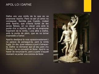 APOL·LO I DAFNE
Dafne era una nimfa de la que es va
enamorar Apol·lo. Però va ser un amor no
correspost. Sembla que Cupido, molest
amb Apol·lo, que s’havia burlat de les
seves fletxes, en va clavar una amb la
punta d’or a Apol·lo, que es va enamorar
bojament de la nimfa, i una altra a Dafne,
amb la punta de plom, que es va tornar
insensible a l’amor.
Apol·lo desitjava la noia apassionadament i
no parava de perseguir-la, però la nimfa
fugia. Un dia, quan estava a punt d’atrapar-
la, Dafne va demanar ajut al seu pare (riu
Peneu) i la va convertir en llorer. Apol·lo va
haver de renunciar-hi, però a partir d’aquell
moment va portar una corona de llorer.
 