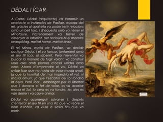 DÉDAL I ÍCAR
A Creta, Dèdal (arquitecte) va construir un
artefacte a instàncies de Pasífae, esposa del
rei, gràcies al qual ella va poder tenir relacions
amb un bell toro, i d’aquesta unió va néixer el
Minotaure. Posteriorment va haver de
dissenyar el laberint, per recloure-hi el monstre
antropòfag, meitat home, meitat brau.
El rei Minos, espòs de Pasífae, va decidir
castigar Dèdal, i el va tancar, juntament amb
el seu fill Ícar, al laberint. Però l’inventor va
buscar la manera de fugir volant: va construir
unes ales amb plomes d’ocell unides amb
cera. Abans d’emprendre el vol, Dèdal va
avisar Ícar que no havia de volar massa avall,
ja que la humitat del mar impediria el vol, ni
massa amunt, ja que l’escalfor del sol fondria
la cera. Però Ícar , embriagat per la llibertat
que li donava el fet de volar, es va acostar
massa el Sol, la cera es va fondre, les ales es
van desfer i va caure al mar.
Dèdal va aconseguir salvar-se i, després
d’enterrar el seu fill en una illa que va rebre el
nom d’Icària, va viure a Sicilia fins que va
morir.
 