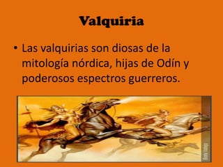 Valquiria Las valquirias son diosas de la mitología nórdica, hijas de Odín y poderosos espectros guerreros. 