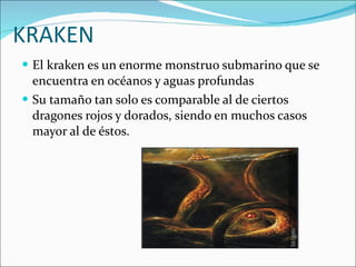 KRAKEN El kraken es un enorme monstruo submarino que se encuentra en océanos y aguas profundas Su tamaño tan solo es comparable al de ciertos dragones rojos y dorados, siendo en muchos casos mayor al de éstos. 