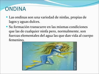 ONDINA Las ondinas son una variedad de ninfas, propias de lagos y aguas dulces. Su formación transcurre en las mismas condiciones que las de cualquier ninfa pero, normalmente, son fuerzas elementales del agua las que dan vida al cuerpo femenino. 