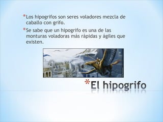 Los hipogrifos son seres voladores mezcla de caballo con grifo. Se sabe que un hipogrifo es una de las monturas voladoras más rápidas y ágiles que existen. 