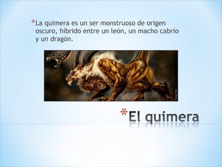 La quimera es un ser monstruoso de origen oscuro, híbrido entre un león, un macho cabrío y un dragón. 
