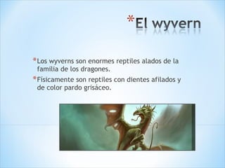 Los wyverns son enormes reptiles alados de la familia de los dragones. Físicamente son reptiles con dientes afilados y de color pardo grisáceo. 