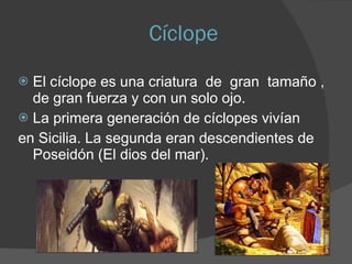 Cíclope El cíclope es una criatura  de  gran  tamaño , de gran fuerza y con un solo ojo. La primera generación de cíclopes vivían en Sicilia. La segunda eran descendientes de Poseidón (El dios del mar). 