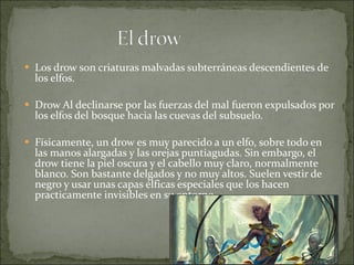 Los drow son criaturas malvadas subterráneas descendientes de los elfos. Drow Al declinarse por las fuerzas del mal fueron expulsados por los elfos del bosque hacia las cuevas del subsuelo. Físicamente, un drow es muy parecido a un elfo, sobre todo en las manos alargadas y las orejas puntiagudas. Sin embargo, el drow tiene la piel oscura y el cabello muy claro, normalmente blanco. Son bastante delgados y no muy altos. Suelen vestir de negro y usar unas capas élficas especiales que los hacen practicamente invisibles en su entorno. 
