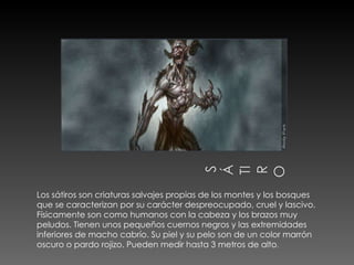 Los sátiros son criaturas salvajes propias de los montes y los bosques que se caracterizan por su carácter despreocupado, cruel y lascivo.  Físicamente son como humanos con la cabeza y los brazos muy peludos. Tienen unos pequeños cuernos negros y las extremidades inferiores de macho cabrío. Su piel y su pelo son de un color marrón oscuro o pardo rojizo. Pueden medir hasta 3 metros de alto . 