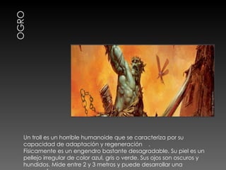 Un troll es un horrible humanoide que se caracteriza por su capacidad de adaptación y regeneración  .  Físicamente es un engendro bastante desagradable. Su piel es un pellejo irregular de color azul, gris o verde. Sus ojos son oscuros y hundidos. Mide entre 2 y 3 metros y puede desarrollar una enorme fuerza. 