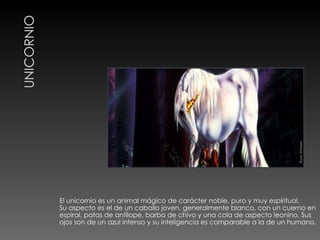 El unicornio es un animal mágico de carácter noble, puro y muy espiritual. Su aspecto es el de un caballo joven, generalmente blanco, con un cuerno en espiral, patas de antílope, barba de chivo y una cola de aspecto leonino. Sus ojos son de un azul intenso y su inteligencia es comparable a la de un humano. 