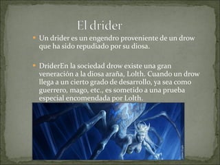 Un drider es un engendro proveniente de un drow que ha sido repudiado por su diosa. DriderEn la sociedad drow existe una gran veneración a la diosa araña, Lolth. Cuando un drow llega a un cierto grado de desarrollo, ya sea como guerrero, mago, etc., es sometido a una prueba especial encomendada por Lolth. . 