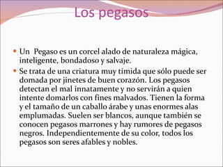 Los pegasos Un  Pegaso es un corcel alado de naturaleza mágica, inteligente, bondadoso y salvaje. Se trata de una criatura muy tímida que sólo puede ser domada por jinetes de buen corazón. Los pegasos detectan el mal innatamente y no servirán a quien intente domarlos con fines malvados. Tienen la forma y el tamaño de un caballo árabe y unas enormes alas emplumadas. Suelen ser blancos, aunque también se conocen pegasos marrones y hay rumores de pegasos negros. Independientemente de su color, todos los pegasos son seres afables y nobles. 