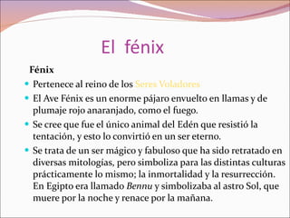 El  fénix Fénix Pertenece al reino de los  Seres Voladores El Ave Fénix es un enorme pájaro envuelto en llamas y de plumaje rojo anaranjado, como el fuego. Se cree que fue el único animal del Edén que resistió la tentación, y esto lo convirtió en un ser eterno. Se trata de un ser mágico y fabuloso que ha sido retratado en diversas mitologías, pero simboliza para las distintas culturas prácticamente lo mismo; la inmortalidad y la resurrección. En Egipto era llamado  Bennu  y simbolizaba al astro Sol, que muere por la noche y renace por la mañana. 