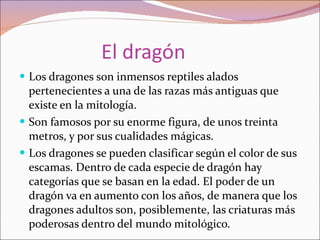 El dragón Los dragones son inmensos reptiles alados pertenecientes a una de las razas más antiguas que existe en la mitología. Son famosos por su enorme figura, de unos treinta metros, y por sus cualidades mágicas. Los dragones se pueden clasificar según el color de sus escamas. Dentro de cada especie de dragón hay categorías que se basan en la edad. El poder de un dragón va en aumento con los años, de manera que los dragones adultos son, posiblemente, las criaturas más poderosas dentro del mundo mitológico. 