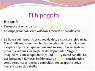 El hipogrifo Hipogrifo Pertenece al reino de los  Seres Voladores Los hipogrifos son seres voladores mezcla de caballo con  grifo . La figura del hipogrifo es conocida desde muchos siglos atrás. Fue Virgilio el primero en hablar de tales criaturas, a las que usó para explicar en qué se basa una incongruencia; la de la presa que además forma parte del depredador. Virgilio imaginó así a un ser que fuese mitad  grifo  y mitad caballo. En esa época eran famosas las historias de  grifos , considerados como seres majestuosos, y conocidos por su apetito voraz hacia la carne de caballo. 