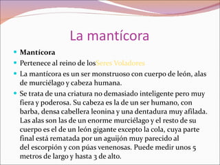 La mantícora Mantícora Pertenece al reino de los Seres Voladores La mantícora es un ser monstruoso con cuerpo de león, alas de murciélago y cabeza humana. Se trata de una criatura no demasiado inteligente pero muy fiera y poderosa. Su cabeza es la de un ser humano, con barba, densa cabellera leonina y una dentadura muy afilada. Las alas son las de un enorme murciélago y el resto de su cuerpo es el de un león gigante excepto la cola, cuya parte final está rematada por un aguijón muy parecido al del escorpión y con púas venenosas. Puede medir unos 5 metros de largo y hasta 3 de alto. 