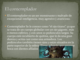 El contemplador es un ser monstruoso y malvado de excepcional inteligencia, muy agresivo y avaricioso. Contemplador Se le conoce como “el ojo tirano”, ya que se trata de un cuerpo globular con un ojo gigante, más o menos esférico, y con unos 10 pedúnculos largos. Su cuerpo está recubierto de quitina, que le da una gran dureza y actúa casi como una armadura. Los pedúnculos también tienen ojos y están situados en la parte superior de la esfera. Tiene, además, una enorme boca con dientes afilados 