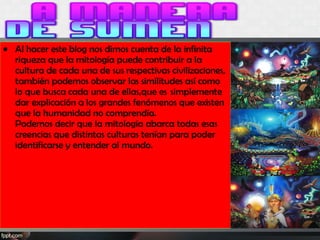 • Al hacer este blog nos dimos cuenta de la infinita
riqueza que la mitología puede contribuir a la
cultura de cada una de sus respectivas civilizaciones,
también podemos observar las similitudes así como
lo que busca cada una de ellas,que es  simplemente
dar explicación a los grandes fenómenos que existen
que la humanidad no comprendía.
Podemos decir que la mitología abarca todas esas
creencias que distintas culturas tenían para poder
identificarse y entender al mundo.
 