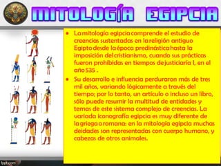 • La mitología egipcia comprende el estudio de
creencias sustentadas en la religión antiguo
Egipto desde la época predinástica hasta la
imposición del cristianismo, cuando sus prácticas
fueron prohibidas en tiempos de justiciaría I, en el
año 535 .
• Su desarrollo e influencia perduraron más de tres
mil años, variando lógicamente a través del
tiempo; por lo tanto, un artículo o incluso un libro,
sólo puede resumir la multitud de entidades y
temas de este sistema complejo de creencias. La
variada iconografía egipcia es muy diferente de
la griega o romana: en la mitología egipcia muchas
deidades son representadas con cuerpo humano, y
cabezas de otros animales.
 