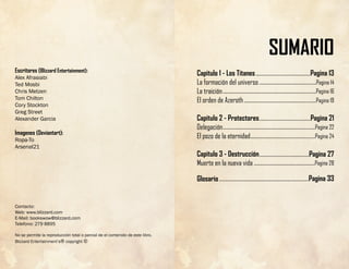 Escritores (Blizzard Entertainment):
Alex Afrasiabi
Ted Mosbi
Chris Metzen
Tom Chilton
Cory Stockton
Greg Street
Alexander Garcia
Imagenes (Deviantart):
Ropa-To
Arsenal21
Contacto:
Web: www.blizzard.com
E-Mail: bookswow@blizzard.com
Telefono: 279 8895
No se permite la reproducción total o parcial de el contenido de este libro.
Blizzard Entertainment’s® copyright ©
SUMARIO
Capitulo 1 - Los Titanes
La formación del universo
La traición
El orden de Azeroth
Capitulo 2 - Protectores
Delegación
El pozo de la eternidad
Capitulo 3 - Destrucción
Muerte en la nueva vida
Glosario
............................................Pagina 13
.........................................Pagina 21
........................................Pagina 27
..............................................Pagina 14
...........................................................................Pagina 16
..........................................................Pagina 19
..........................................................................Pagina 22
....................................................Pagina 24
.................................................Pagina 28
........................................................................Pagina 33
 