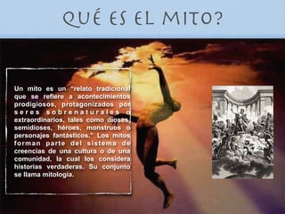 Qué es el mito?


Un mito es un “relato tradicional
que se refiere a acontecimientos
prodigiosos, protagonizados por
seres sobrenaturales o
extraordinarios, tales como dioses,
semidioses, héroes, monstruos o
personajes fantásticos.” Los mitos
forman parte del sistema de
creencias de una cultura o de una
comunidad, la cual los considera
historias verdaderas. Su conjunto
se llama mitología.
 