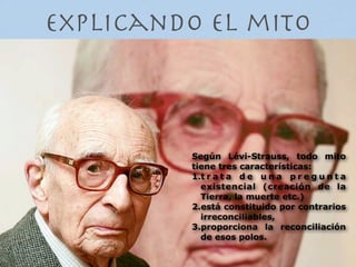 Explicando el mito



         Según Lévi-Strauss, todo mito
         tiene tres características:
         1.t r a t a d e u n a p r e g u n t a
           existencial (creación de la
           Tierra, la muerte etc.)
         2.está constituido por contrarios
           irreconciliables,
         3.proporciona la reconciliación
           de esos polos.
 