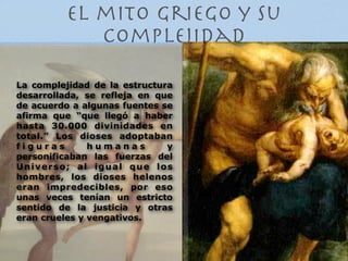 el mito griego y su
            complejidad

La complejidad de la estructura
desarrollada, se refleja en que
de acuerdo a algunas fuentes se
afirma que “que llegó a haber
hasta 30.000 divinidades en
total.” Los dioses adoptaban
figuras        humanas        y
personificaban las fuerzas del
Universo; al igual que los
hombres, los dioses helenos
eran impredecibles, por eso
unas veces tenían un estricto
sentido de la justicia y otras
eran crueles y vengativos.
 