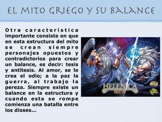 el mito griego y su balance
Otra característica
importante consiste en que
en esta estructura del mito
se    crean      siempre
personajes opuestos y
contradictorios para crear
un balance, es decir: tesis
y antítesis. Al amor, se le
crea el odio; a la paz la
guerra, al trabajo la
pereza. Siempre existe un
balance en la estructura y
cuando esta se rompe
comienza una batalla entre
los dioses...
 