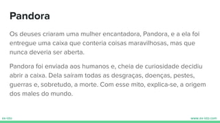 Pandora
Os deuses criaram uma mulher encantadora, Pandora, e a ela foi
entregue uma caixa que conteria coisas maravilhosas, mas que
nunca deveria ser aberta.
Pandora foi enviada aos humanos e, cheia de curiosidade decidiu
abrir a caixa. Dela saíram todas as desgraças, doenças, pestes,
guerras e, sobretudo, a morte. Com esse mito, explica-se, a origem
dos males do mundo.
 