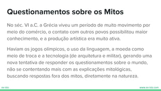 Questionamentos sobre os Mitos
No séc. VI a.C. a Grécia viveu um período de muito movimento por
meio do comércio, o contato com outros povos possibilitou maior
conhecimento, e a produção artística era muito ativa.
Haviam os jogos olímpicos, o uso da linguagem, a moeda como
meio de troca e a tecnologia (de arquitetura e militar), gerando uma
nova tentativa de responder os questionamentos sobre o mundo,
não se contentando mais com as explicações mitológicas,
buscando respostas fora dos mitos, diretamente na natureza.
 