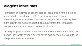 Viagens Marítimas
Permitiram aos povos descobrir que os locais que a mitologia dizia
ser habitados por deuses, titãs e heróis eram, na verdade,
habitados por outros seres humanos. As regiões dos mares que os
mitos diziam ser habitadas por monstros e seres fabulosos não
haviam nada de monstros ou seres fabulosos.
As viagens possibilitaram o desencantamento e a desmitiﬁcação do
mundo, passando assim a buscar novas explicações que os mitos já
não poderiam mais fornecer.
 