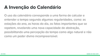 A Invenção do Calendário
O uso do calendário corresponde a uma forma de calcular e
entender o tempo segundo algumas regularidades, como: as
estações do ano, as horas do dia, os fatos importantes que se
repetem, revelando uma nova capacidade de abstração,
possibilitando uma percepção do tempo como algo natural e não
como um poder divino incompreensível.
 