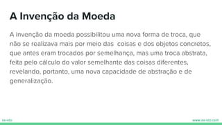 A Invenção da Moeda
A invenção da moeda possibilitou uma nova forma de troca, que
não se realizava mais por meio das coisas e dos objetos concretos,
que antes eram trocados por semelhança, mas uma troca abstrata,
feita pelo cálculo do valor semelhante das coisas diferentes,
revelando, portanto, uma nova capacidade de abstração e de
generalização.
 