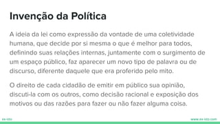 Invenção da Política
A ideia da lei como expressão da vontade de uma coletividade
humana, que decide por si mesma o que é melhor para todos,
deﬁnindo suas relações internas, juntamente com o surgimento de
um espaço público, faz aparecer um novo tipo de palavra ou de
discurso, diferente daquele que era proferido pelo mito.
O direito de cada cidadão de emitir em público sua opinião,
discuti-la com os outros, como decisão racional e exposição dos
motivos ou das razões para fazer ou não fazer alguma coisa.
 