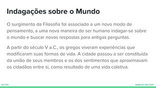 Indagações sobre o Mundo
O surgimento da Filosoﬁa foi associado a um novo modo de
pensamento, a uma nova maneira do ser humano indagar-se sobre
o mundo e buscar novas respostas para antigas perguntas.
A partir do século V a.C., os gregos viveram experiências que
modiﬁcaram suas formas de vida. A cidade passou a ser constituída
da união de seus membros e os dos sentimentos que aproximavam
os cidadãos entre si, como resultado de uma vida coletiva.
 