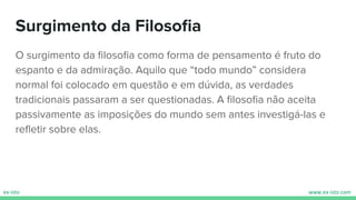 O surgimento da ﬁlosoﬁa como forma de pensamento é fruto do
espanto e da admiração. Aquilo que “todo mundo” considera
normal foi colocado em questão e em dúvida, as verdades
tradicionais passaram a ser questionadas. A ﬁlosoﬁa não aceita
passivamente as imposições do mundo sem antes investigá-las e
reﬂetir sobre elas.
Surgimento da Filosoﬁa
 