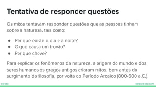 Tentativa de responder questões
Os mitos tentavam responder questões que as pessoas tinham
sobre a natureza, tais como:
● Por que existe o dia e a noite?
● O que causa um trovão?
● Por que chove?
Para explicar os fenômenos da natureza, a origem do mundo e dos
seres humanos os gregos antigos criaram mitos, bem antes do
surgimento da ﬁlosoﬁa, por volta do Período Arcaico (800-500 a.C.).
 