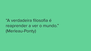 “A verdadeira ﬁlosoﬁa é
reaprender a ver o mundo.”
(Merleau-Ponty)
 